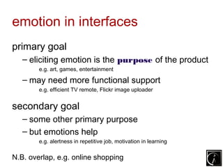 emotion in interfaces
primary goal
   – eliciting emotion is the purpose of the product
        e.g. art, games, entertainment

   – may need more functional support
        e.g. efficient TV remote, Flickr image uploader


secondary goal
   – some other primary purpose
   – but emotions help
        e.g. alertness in repetitive job, motivation in learning

N.B. overlap, e.g. online shopping
 