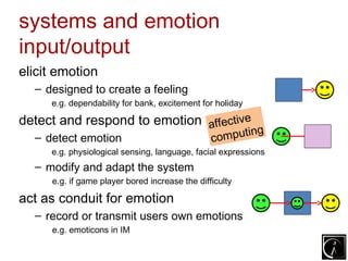 systems and emotion
input/output
elicit emotion
  – designed to create a feeling
     e.g. dependability for bank, excitement for holiday

detect and respond to emotion affective
                                        g
  – detect emotion               mputin         co
     e.g. physiological sensing, language, facial expressions
  – modify and adapt the system
     e.g. if game player bored increase the difficulty

act as conduit for emotion
  – record or transmit users own emotions
     e.g. emoticons in IM
 