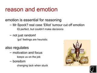 reason and emotion
emotion is essential for reasoning
  – Mr Spock? real case ‘Elliot’ tumour cut off emotion
       IQ perfect, but couldn’t make decisions

  – not just random!
       ‘gut’ feelings are heuristic
                                                 ... but fast!
also regulates
  – motivation and focus
       keeps us on the job
  – boredom
       changing tack when stuck
 