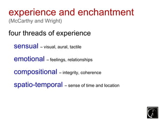 experience and enchantment
(McCarthy and Wright)

four threads of experience
  sensual – visual, aural, tactile
  emotional – feelings, relationships
  compositional – integrity, coherence
  spatio-temporal – sense of time and location
 