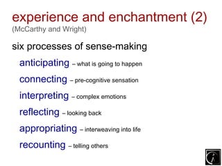 experience and enchantment (2)
(McCarthy and Wright)

six processes of sense-making
  anticipating – what is going to happen
  connecting – pre-cognitive sensation
  interpreting – complex emotions
  reflecting – looking back
  appropriating – interweaving into life
  recounting – telling others
 