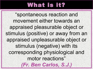 What is it?
“spontaneous reaction and
movement either towards an
appraised pleasurable object or
stimulus (positive) or away from an
appraised unpleasurable object or
stimulus (negative) with its
corresponding physiological and
motor reactions”
(Fr. Ben Carlos, S.J.)

 