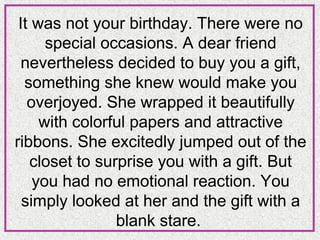 It was not your birthday. There were no
special occasions. A dear friend
nevertheless decided to buy you a gift,
something she knew would make you
overjoyed. She wrapped it beautifully
with colorful papers and attractive
ribbons. She excitedly jumped out of the
closet to surprise you with a gift. But
you had no emotional reaction. You
simply looked at her and the gift with a
blank stare.

 