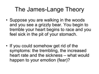 The James-Lange Theory
• Suppose you are walking in the woods
and you see a grizzly bear. You begin to
tremble your heart begins to race and you
feel sick in the pit of your stomach.
• If you could somehow get rid of the
symptoms: the trembling, the increased
heart rate and the sickness – what would
happen to your emotion (fear)?
 