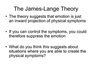 The James-Lange Theory
• The theory suggests that emotion is just
an inward projection of physical symptoms
• If you can control the symptoms, you could
therefore suppress the emotion
• What do you think this suggests about
situations where you are able to create the
physical symptoms?
 