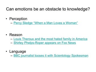 Can emotions be an obstacle to knowledge?
• Perception
– Percy Sledge - 'When a Man Loves a Woman'
• Reason
– Louis Theroux and the most hated family in America
• Language
– BBC journalist looses it with Scientology Spokesman
 