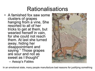 Rationalisations
• A famished fox saw some
clusters of grapes
hanging from a vine, She
resorted to all of her
tricks to get at them, but
wearied herself in vain,
for she could not reach
them. At last she turned
away, hiding her
disappointment and
saying “ Those grapes
are sour and not as
sweet as I thought”
– Aesop’s Fables
In an emotional state, many people manufacture bad reasons for justifying something
 