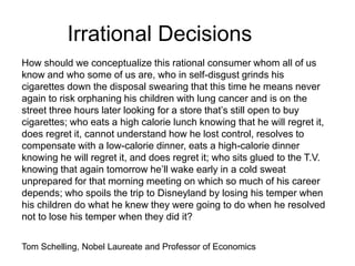 Irrational Decisions
How should we conceptualize this rational consumer whom all of us
know and who some of us are, who in self-disgust grinds his
cigarettes down the disposal swearing that this time he means never
again to risk orphaning his children with lung cancer and is on the
street three hours later looking for a store that’s still open to buy
cigarettes; who eats a high calorie lunch knowing that he will regret it,
does regret it, cannot understand how he lost control, resolves to
compensate with a low-calorie dinner, eats a high-calorie dinner
knowing he will regret it, and does regret it; who sits glued to the T.V.
knowing that again tomorrow he’ll wake early in a cold sweat
unprepared for that morning meeting on which so much of his career
depends; who spoils the trip to Disneyland by losing his temper when
his children do what he knew they were going to do when he resolved
not to lose his temper when they did it?
Tom Schelling, Nobel Laureate and Professor of Economics
 