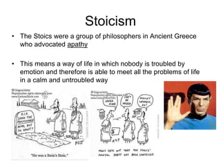 Stoicism
• The Stoics were a group of philosophers in Ancient Greece
who advocated apathy
• This means a way of life in which nobody is troubled by
emotion and therefore is able to meet all the problems of life
in a calm and untroubled way
 