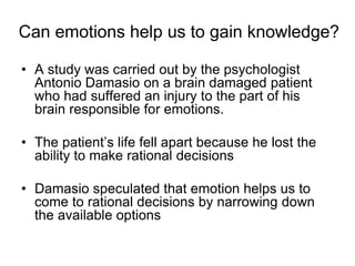 Can emotions help us to gain knowledge?
• A study was carried out by the psychologist
Antonio Damasio on a brain damaged patient
who had suffered an injury to the part of his
brain responsible for emotions.
• The patient’s life fell apart because he lost the
ability to make rational decisions
• Damasio speculated that emotion helps us to
come to rational decisions by narrowing down
the available options
 