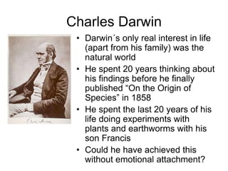 Charles Darwin
• Darwin´s only real interest in life
(apart from his family) was the
natural world
• He spent 20 years thinking about
his findings before he finally
published “On the Origin of
Species” in 1858
• He spent the last 20 years of his
life doing experiments with
plants and earthworms with his
son Francis
• Could he have achieved this
without emotional attachment?
 