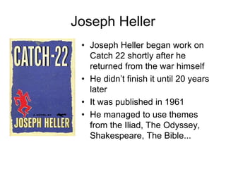 Joseph Heller
• Joseph Heller began work on
Catch 22 shortly after he
returned from the war himself
• He didn’t finish it until 20 years
later
• It was published in 1961
• He managed to use themes
from the Iliad, The Odyssey,
Shakespeare, The Bible...
 
