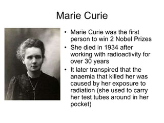 Marie Curie
• Marie Curie was the first
person to win 2 Nobel Prizes
• She died in 1934 after
working with radioactivity for
over 30 years
• It later transpired that the
anaemia that killed her was
caused by her exposure to
radiation (she used to carry
her test tubes around in her
pocket)
 