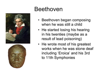 Beethoven
• Beethoven began composing
when he was still a child
• He started losing his hearing
in his twenties (maybe as a
result of lead poisoning)
• He wrote most of his greatest
works when he was stone deaf
including ‘Eroica’ and his 3rd
to 11th Symphonies
 