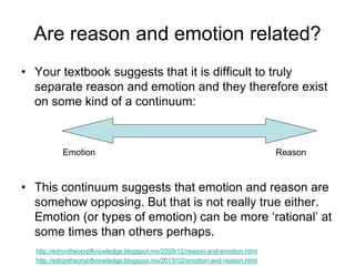 Are reason and emotion related?
• Your textbook suggests that it is difficult to truly
separate reason and emotion and they therefore exist
on some kind of a continuum:
• This continuum suggests that emotion and reason are
somehow opposing. But that is not really true either.
Emotion (or types of emotion) can be more ‘rational’ at
some times than others perhaps.
Emotion Reason
http://edrontheoryofknowledge.blogspot.mx/2013/02/emotion-and-reason.html
http://edrontheoryofknowledge.blogspot.mx/2009/12/reason-and-emotion.html
 