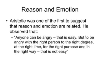 Reason and Emotion
• Aristotle was one of the first to suggest
that reason and emotion are related. He
observed that:
– “Anyone can be angry – that is easy. But to be
angry with the right person to the right degree,
at the right time, for the right purpose and in
the right way – that is not easy”
 