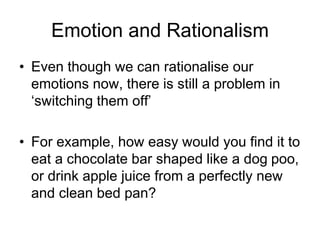 Emotion and Rationalism
• Even though we can rationalise our
emotions now, there is still a problem in
‘switching them off’
• For example, how easy would you find it to
eat a chocolate bar shaped like a dog poo,
or drink apple juice from a perfectly new
and clean bed pan?
 