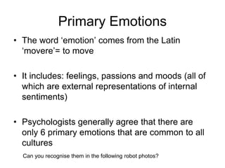 Primary Emotions
• The word ‘emotion’ comes from the Latin
‘movere’= to move
• It includes: feelings, passions and moods (all of
which are external representations of internal
sentiments)
• Psychologists generally agree that there are
only 6 primary emotions that are common to all
cultures
Can you recognise them in the following robot photos?
 