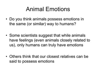 Animal Emotions
• Do you think animals possess emotions in
the same (or similar) way to humans?
• Some scientists suggest that while animals
have feelings (even animals closely related to
us), only humans can truly have emotions
• Others think that our closest relatives can be
said to possess emotions
 