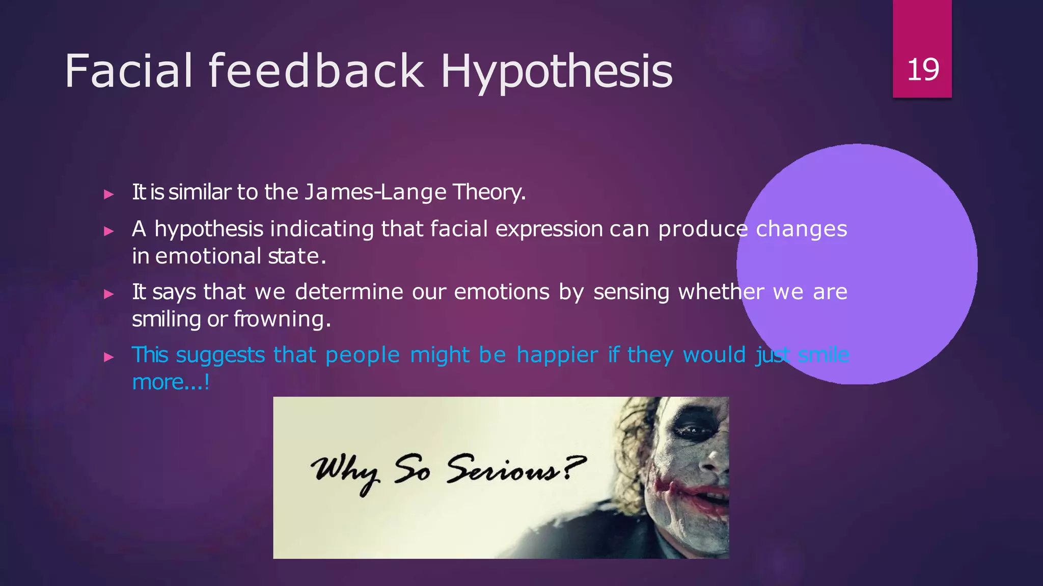 Facial feedback Hypothesis
▶ Itissimilar to the James-Lange Theory.
▶ A hypothesis indicating that facial expression can produce changes
in emotional state.
▶ It says that we determine our emotions by sensing whether we are
smiling or frowning.
▶ This suggests that people might be happier if they would just smile
more...!
19
 