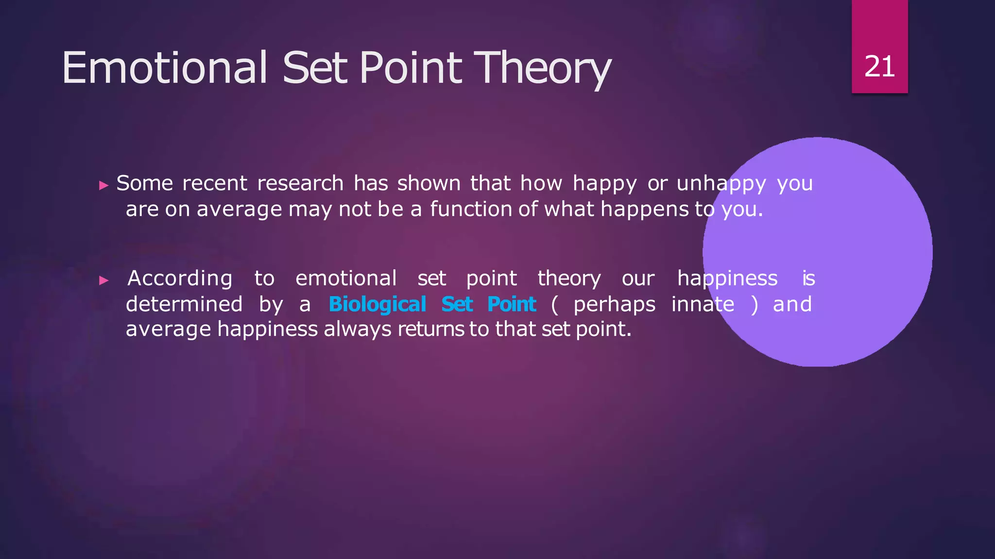 Emotional Set Point Theory
▶ Some recent research has shown that how happy or unhappy you
are on average may not be a function of what happens to you.
▶ According to emotional set point theory our happiness is
determined by a Biological Set Point ( perhaps innate ) and
average happiness always returns to that set point.
21
 
