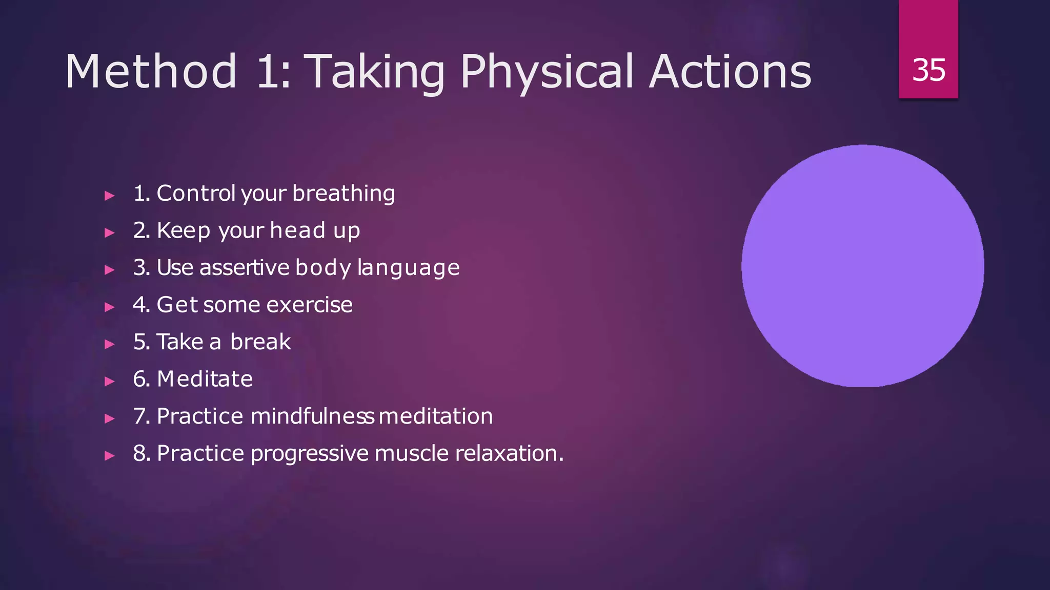 Method 1: Taking Physical Actions
▶ 1. Control your breathing
▶ 2. Keep your head up
▶ 3. Use assertive body language
▶ 4. Get some exercise
▶ 5. Take a break
▶ 6. Meditate
▶ 7. Practice mindfulnessmeditation
▶ 8. Practice progressive muscle relaxation.
35
 