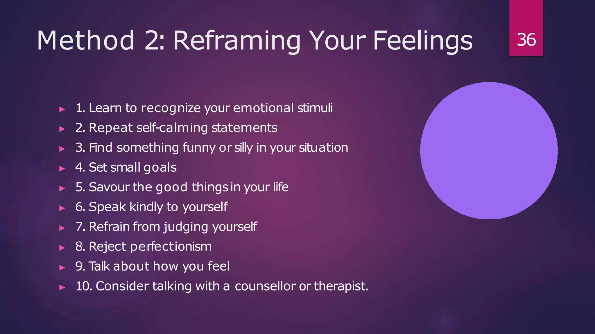 Method 2: Reframing Your Feelings
▶ 1. Learn to recognize your emotional stimuli
▶ 2. Repeat self-calming statements
▶ 3. Find something funny orsilly in your situation
▶ 4. Set small goals
▶ 5. Savour the good thingsin your life
▶ 6. Speak kindly to yourself
▶ 7. Refrain from judging yourself
▶ 8. Reject perfectionism
▶ 9. Talk about how you feel
▶ 10. Consider talking with a counsellor or therapist.
36
 
