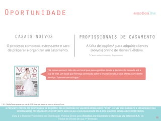 A PRESENTE OFERTA FOI DISPENSADA DE REGISTRO PELA COMISSÃO “CVM”. A CVMA NÃO GARANTE A VERACIDADE DAS INFORMAÇÕES PRESTADAS PELO PRESENTE OFERTANTE NEM JULGA SUA QUALIDADE
OU A DOS VALORES MOBILIÁRIOS OFERTADOS
Este é o Material Publicitário da Distribuição Pública Direta pela Broota Emotion.me Serviços de Apoio Administrativos SPE LTDA-ME, de Títulos de Dívida de sua 1ª Emissão
O emotion.me é o primeiro site da America Latina a integrar
toda a organização e decisões de um casamento em uma
única plataforma, tornando simples o dia a dia dos noivos,
e a maneira de operar dos proﬁssionais de casamento.
10
Propósito da empresa
Nossa missão é trazer tecnologia ao mercado de casamentos e dar a qualquer pessoa a habilidade de organizar um
casamento em tempo e com orçamento esperado usando a internet, transformando todo um mercado.
 
