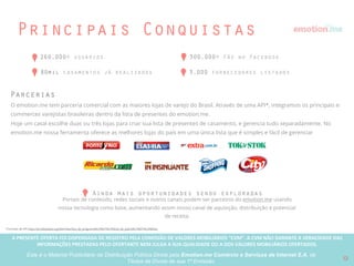 A PRESENTE OFERTA FOI DISPENSADA DE REGISTRO PELA COMISSÃO “CVM”. A CVMA NÃO GARANTE A VERACIDADE DAS INFORMAÇÕES PRESTADAS PELO PRESENTE OFERTANTE NEM JULGA SUA QUALIDADE
OU A DOS VALORES MOBILIÁRIOS OFERTADOS
Este é o Material Publicitário da Distribuição Pública Direta pela Broota Emotion.me Serviços de Apoio Administrativos SPE LTDA-ME, de Títulos de Dívida de sua 1ª Emissão 12
Solução
casais noivos Profissionais de casamento
Organizar o Grande Dia em tempo e sem
gastar mais que o orçamento esperado
Adquirir mais clientes de maneira
efetiva e vender mais
Oferecendo o primeiro canal de ”parada única" de planejamento de casamentos no Brasil, nós podemos resolver todos os
problemas: do planejamento a lista de presentes usando as melhores lojas do país, provendo não apenas aos fornecedores de
casamento uma plataforma completa para alcançar potenciais clientes e vender mais, mas também aos casais a plataforma
para gerenciar e organizar seus casamentos (convidar e informar os convidados, procurar e contratar fornecedores, etc).
 