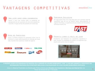 A PRESENTE OFERTA FOI DISPENSADA DE REGISTRO PELA COMISSÃO “CVM”. A CVMA NÃO GARANTE A VERACIDADE DAS INFORMAÇÕES PRESTADAS PELO PRESENTE OFERTANTE NEM JULGA SUA QUALIDADE
OU A DOS VALORES MOBILIÁRIOS OFERTADOS
Este é o Material Publicitário da Distribuição Pública Direta pela Broota Emotion.me Serviços de Apoio Administrativos SPE LTDA-ME, de Títulos de Dívida de sua 1ª Emissão 16
Competidores
Fundação Origem Usuários
Público
alvo
Planejamento
e finanças do
casamento
Parcerias
comercias
estratégicas
Rede Social
de Noivos
APIs e
white label
Marketplace
de
profissionais
Lua de Mel
Aplicativo
móvel
Time
fundador
2012/2 250K C,D
2011 150K A,B
2007 400K A,B
2010 80K B,C,D
2014 20K A,B
Baixo Alto
 