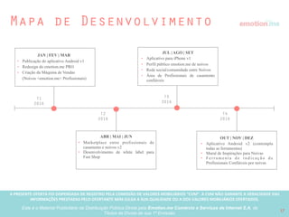 A PRESENTE OFERTA FOI DISPENSADA DE REGISTRO PELA COMISSÃO “CVM”. A CVMA NÃO GARANTE A VERACIDADE DAS INFORMAÇÕES PRESTADAS PELO PRESENTE OFERTANTE NEM JULGA SUA QUALIDADE
OU A DOS VALORES MOBILIÁRIOS OFERTADOS
Este é o Material Publicitário da Distribuição Pública Direta pela Broota Emotion.me Serviços de Apoio Administrativos SPE LTDA-ME, de Títulos de Dívida de sua 1ª Emissão 17
Vantagens competitivas
One stop shop para casamentos
Somos o único que resolve todos os problemas do
planejamento de um casamento em uma única plataforma,
incluindo a criação de listas de presentes em várias lojas.
2
1
Rede de Parceiros
Somos a primeira empresa de casamentos online com os
melhores e a maior rede de parceiros do mercado em nossa
rede, trazendo mais suporte ao modelo de negócios
Parceria Exclusiva
Em negociações finais com um grande varejista para criar o primeiro
canal de casamentos tudo em um da America Latina.
Produto lindo e fácil de usar
Acreditamos que tratando-se de casamentos, experiência é
tudo. Focamos na usabilidade do produto e na experiência do
usuário como ponto chave do negócio.
4
3
 