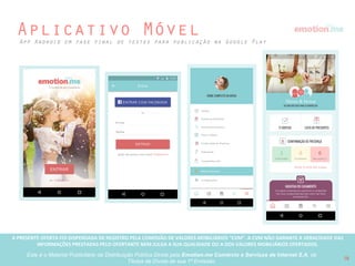 A PRESENTE OFERTA FOI DISPENSADA DE REGISTRO PELA COMISSÃO “CVM”. A CVMA NÃO GARANTE A VERACIDADE DAS INFORMAÇÕES PRESTADAS PELO PRESENTE OFERTANTE NEM JULGA SUA QUALIDADE
OU A DOS VALORES MOBILIÁRIOS OFERTADOS
Este é o Material Publicitário da Distribuição Pública Direta pela Broota Emotion.me Serviços de Apoio Administrativos SPE LTDA-ME, de Títulos de Dívida de sua 1ª Emissão 18
Mapa de Desenvolvimento
T1 
2016
T2
2016
T3 
2016
T4 
2016
JAN | FEV | MAR
• Publicação do aplicativo Android v1
• Redesign do emotion.me PRO
• Criação da Máquina de Vendas  
(Noivos <emotion.me> Profissionais)
ABR | MAI | JUN
• Marketplace entre profissionais de
casamento e noivos v2
• Desenvolvimento de white label para
Fast Shop
OUT | NOV | DEZ
• Aplicativo Android v2 (contempla
todas as ferramentas)
• Mural de Inspirações para Noivas
• F e r r a m e n t a d e i n d i c a ç ã o d e
Profissionais Confiáveis por noivas
JUL | AGO | SET
• Aplicativo para iPhone v1
• Perfil público emotion.me de noivos
• Rede social/comunidade entre Noivos
• Área de Profissionais de casamento
confiáveis
 