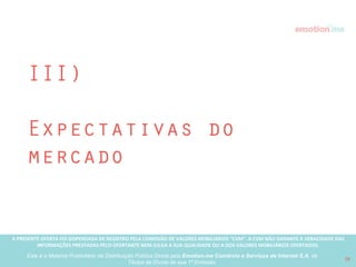 A PRESENTE OFERTA FOI DISPENSADA DE REGISTRO PELA COMISSÃO “CVM”. A CVMA NÃO GARANTE A VERACIDADE DAS INFORMAÇÕES PRESTADAS PELO PRESENTE OFERTANTE NEM JULGA SUA QUALIDADE
OU A DOS VALORES MOBILIÁRIOS OFERTADOS
Este é o Material Publicitário da Distribuição Pública Direta pela Broota Emotion.me Serviços de Apoio Administrativos SPE LTDA-ME, de Títulos de Dívida de sua 1ª Emissão 19
Aplicativo MóvelApp Android na Google Play
 