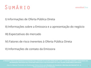 A PRESENTE OFERTA FOI DISPENSADA DE REGISTRO PELA COMISSÃO “CVM”. A CVMA NÃO GARANTE A VERACIDADE DAS INFORMAÇÕES PRESTADAS PELO PRESENTE OFERTANTE NEM JULGA SUA QUALIDADE
OU A DOS VALORES MOBILIÁRIOS OFERTADOS
Este é o Material Publicitário da Distribuição Pública Direta pela Broota Emotion.me Serviços de Apoio Administrativos SPE LTDA-ME, de Títulos de Dívida de sua 1ª Emissão 2
Sumário
I) Informações de Oferta Pública Direta
II) Informações sobre a Emissora e a apresentação do negócio
III) Expectativas do mercado
IV) Fatores de risco inerentes à Oferta Pública Direta
V) Informações de contato da Emissora
 