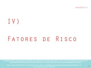 A PRESENTE OFERTA FOI DISPENSADA DE REGISTRO PELA COMISSÃO “CVM”. A CVMA NÃO GARANTE A VERACIDADE DAS INFORMAÇÕES PRESTADAS PELO PRESENTE OFERTANTE NEM JULGA SUA QUALIDADE
OU A DOS VALORES MOBILIÁRIOS OFERTADOS
Este é o Material Publicitário da Distribuição Pública Direta pela Broota Emotion.me Serviços de Apoio Administrativos SPE LTDA-ME, de Títulos de Dívida de sua 1ª Emissão 24
Expectativas de Liquidez do
investimento
"As estimativas e projeções aqui descritas não representam e nem devem ser consideradas, a qualquer momento e sob qualquer hipótese, como promessa,
garantia ou sugestão de rentabilidade futura aos investidores.”
AQUISIÇÃO ESTRATÉGICA
a. Grandes empresas do mercado de varejo abrindo portfolio para explorar o
mercado de casamentos, indo além das listas de casamento, como: Fast
Shop, B2W, Magazine Luiza, Cnova, etc;
b. Entrada de algum player internacional no Brasil: Wedding Wire; Wedding
Planner; The Knot.
d. Grandes grupos de mídia/conteúdo que já abordam o tema noivas/
casamentos mas não oferecem nenhum serviço como fonte de receita:
Grupo Abril, Globo, etc;
 