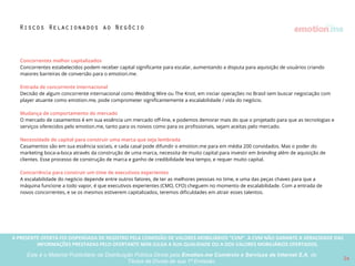 A PRESENTE OFERTA FOI DISPENSADA DE REGISTRO PELA COMISSÃO “CVM”. A CVMA NÃO GARANTE A VERACIDADE DAS INFORMAÇÕES PRESTADAS PELO PRESENTE OFERTANTE NEM JULGA SUA QUALIDADE
OU A DOS VALORES MOBILIÁRIOS OFERTADOS
Este é o Material Publicitário da Distribuição Pública Direta pela Broota Emotion.me Serviços de Apoio Administrativos SPE LTDA-ME, de Títulos de Dívida de sua 1ª Emissão 26
caso o investidor opte pelo exercício da
conversibilidade dos Título de Dívida, a
Emissora deverá realizar a transformação do
seu tipo societário em sociedade por ações.
Caso os sócios da Emissora não promovam
os atos necessários para essa transformação,
os titulares de Títulos de Dívida poderão ver-
se impedidos de exercer a conversão e não
se tornarão acionistas da Emissora.
Não emissão das ações preferenciais
necessárias à conversibilidade: caso o
investidor opte pelo exercício da
conversibilidade dos Título de Dívida , a
Emissora deverá realizar o aumento do
capital social com a respectiva emissão das
ações preferenciais que serão objeto da
conversão. Caso não sejam promovidos os
atos necessários para a emissão dessas
ações preferenciais, os titulares de Títulos de
Dívida poderão ver-se impedidos de exercer
a conversão e não se tornarão acionistas da
Emissora, ainda que a Emissora tenha sido
transformada em sociedade por ações.
Riscos Relacionados à Conversibilidade
Não transformação do tipo societário
da Startups em sociedade por ações:
Perda do direito de conversibilidade: o titular
dos Títulos de Dívida terá uma única
oportunidade corrência idade para exercer a
conversão do título em ações preferenciais, nas
seguintes hipóteses , a que ocorrer primeiro: (i)
na Data de Vencimento; (ii) em caso de
alteração de controle; e (iii) em caso de oferta
pública inicial de ações. Em de uma hipótese de
conversão, o investidor deverá notiﬁcar a
Emissora sobre sua intenção de exercer a
conversão nos prazos aplicáveis. Caso não o
faça, o titular perderá o direito de converter o
título em ações, permanecendo apenas como
titular do Título de Dívida.
Falta de liquidez das ações preferenciais
recebidas em razão da conversão: caso a
conversibilidade seja exercida, o investidor
receberá em troca dos Títulos de Dívida ações
preferenciais de uma sociedade anônima
fechada, cujos valores mobiliários, em regra,
não podem ser negociados em mercados
regulamentados. Dessa forma, as ações
preferenciais recebidas pelo investidor terão
sua liquidez limitada e deverão ser negociadas
exclusivamente de forma privada.
Não pagamento do juros na maturidade
do Título: a empresa pode não ter
condições de arcar com os juros de 3% ao
ano estabelecidos como remuneração dos
Títulos de Dívida ofertados.
O investidor corre o risco de crédito da
empresa. Caso a empresa não pague, o
investidor terá de executá-la judicialmente,
posto que não há garantias especíﬁcas
constituídas para a dívida. Isto poderá fazer
com que o investidor não receba seu
dinheiro de volta, ou que demore a recebê-
lo, em todos os casos incorrendo em perda
de remuneração do capital investido.
Perda do capital investido: o investimento
é de altíssimo risco. É comum empresas
iniciantes não terem condições de arcar
nem com o principal da dívida. O investidor
deve estar preparado para perder todo o
capital investido.
Riscos de crédito
 