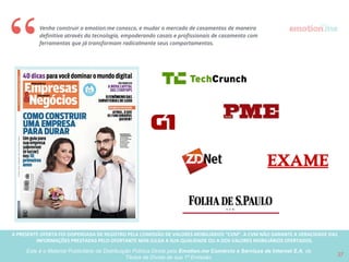 A PRESENTE OFERTA FOI DISPENSADA DE REGISTRO PELA COMISSÃO “CVM”. A CVMA NÃO GARANTE A VERACIDADE DAS INFORMAÇÕES PRESTADAS PELO PRESENTE OFERTANTE NEM JULGA SUA QUALIDADE
OU A DOS VALORES MOBILIÁRIOS OFERTADOS
Este é o Material Publicitário da Distribuição Pública Direta pela Broota Emotion.me Serviços de Apoio Administrativos SPE LTDA-ME, de Títulos de Dívida de sua 1ª Emissão 27
Concorrentes melhor capitalizados
Concorrentes estabelecidos podem receber capital signiﬁcante para escalar, aumentando a disputa para aquisição de usuários criando
maiores barreiras de conversão para o emotion.me. 
Entrada de concorrente internacional 
Decisão de algum concorrente internacional como Wedding Wire ou The Knot, em iniciar operações no Brasil sem buscar negociação com
player atuante como emotion.me, pode comprometer signiﬁcantemente a escalabilidade / vida do negócio. 
Mudança de comportamento do mercado
O mercado de casamentos é em sua essência um mercado oﬀ-line, e podemos demorar mais do que o projetado para que as tecnologias e
serviços oferecidos pelo emotion.me, tanto para os noivos como para os proﬁssionais, sejam aceitas pelo mercado. 
Necessidade de capital para construir uma marca que seja lembrada  
Casamentos são em sua essência sociais, e cada casal pode difundir o emotion.me para em média 200 convidados. Mas o poder do
marketing boca-a-boca através da construção de uma marca, necessita de muito capital para investir em branding além de aquisição de
clientes. Esse processo de construção de marca e ganho de credibilidade leva tempo, e requer muito capital.
Concorrência para construir um time de executivos experientes
A escalabilidade do negócio depende entre outros fatores, de ter as melhores pessoas no time, e uma das peças chaves para que a
máquina funcione a todo vapor, é que executivos experientes (CMO, CFO) cheguem no momento de escalabilidade. Com a entrada de
novos concorrentes, e se os mesmos estiverem capitalizados, teremos diﬁculdades em atrair esses talentos.
Riscos Relacionados ao Negócio
 