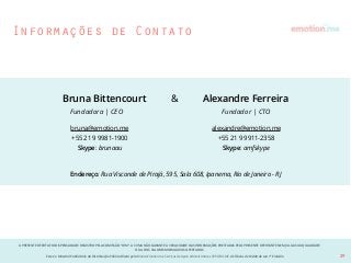 A PRESENTE OFERTA FOI DISPENSADA DE REGISTRO PELA COMISSÃO “CVM”. A CVMA NÃO GARANTE A VERACIDADE DAS INFORMAÇÕES PRESTADAS PELO PRESENTE OFERTANTE NEM JULGA SUA QUALIDADE
OU A DOS VALORES MOBILIÁRIOS OFERTADOS
Este é o Material Publicitário da Distribuição Pública Direta pela Broota Emotion.me Serviços de Apoio Administrativos SPE LTDA-ME, de Títulos de Dívida de sua 1ª Emissão 29
Bruna Bittencourt & Alexandre Ferreira
bruna@emotion.me
+55 21 9 9981-1900
Skype: brunaau
Endereço: Rua Visconde de Pirajá, 595, Sala 608, Ipanema, Rio de Janeiro - RJ
Fundadora | CEO Fundador | CTO
alexandre@emotion.me
+55 21 9 9911-2358
Skype: amfskype
Informações de Contato
 