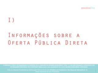 A PRESENTE OFERTA FOI DISPENSADA DE REGISTRO PELA COMISSÃO “CVM”. A CVMA NÃO GARANTE A VERACIDADE DAS INFORMAÇÕES PRESTADAS PELO PRESENTE OFERTANTE NEM JULGA SUA QUALIDADE
OU A DOS VALORES MOBILIÁRIOS OFERTADOS
Este é o Material Publicitário da Distribuição Pública Direta pela Broota Emotion.me Serviços de Apoio Administrativos SPE LTDA-ME, de Títulos de Dívida de sua 1ª Emissão
I)
Informações sobre a
Oferta Pública Direta
3
 