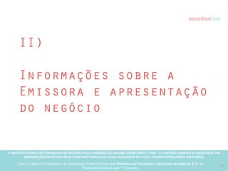 A PRESENTE OFERTA FOI DISPENSADA DE REGISTRO PELA COMISSÃO “CVM”. A CVMA NÃO GARANTE A VERACIDADE DAS INFORMAÇÕES PRESTADAS PELO PRESENTE OFERTANTE NEM JULGA SUA QUALIDADE
OU A DOS VALORES MOBILIÁRIOS OFERTADOS
Este é o Material Publicitário da Distribuição Pública Direta pela Broota Emotion.me Serviços de Apoio Administrativos SPE LTDA-ME, de Títulos de Dívida de sua 1ª Emissão 7
Destinação dos recursos captados com esta Oferta
Pública Direta de Títulos de Dívida
Participação Oferecida: 13,53%
* considerando avaliação pré-rodada de R$ 3.800.000,00
Cronograma de eventos
relacionados à Oferta Pública Direta e subsequentes à captação
R$ 595.000,00
15%
10%
36%
39%
Marketing e Vendas
Time
Tecnologia
Geral e Administrativo
R$ 230K
R$ 211K
R$ 62K
R$ 89K
2016
Jan, Fev, Mar
Break-even point
Abr, Mai, Jun Jul, Ago, Set Out, Nov, Dez
Dos quais, R$ 145.000,00 já captados oﬀ-line nessa rodada
 