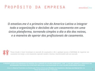 A PRESENTE OFERTA FOI DISPENSADA DE REGISTRO PELA COMISSÃO “CVM”. A CVMA NÃO GARANTE A VERACIDADE DAS INFORMAÇÕES PRESTADAS PELO PRESENTE OFERTANTE NEM JULGA SUA QUALIDADE
OU A DOS VALORES MOBILIÁRIOS OFERTADOS
Este é o Material Publicitário da Distribuição Pública Direta pela Broota Emotion.me Serviços de Apoio Administrativos SPE LTDA-ME, de Títulos de Dívida de sua 1ª Emissão 9
Um time único
BRUNA BITTENCOURT
Fundadora & CEO
ALEXANDRE FERREIRA
Fundador & CTO
• Uma das 10 brasileiras mais inovadoras do Brasil
de acordo com a ZD NET;
• Mais de 10 anos de experiência em marketing e
comercial;
• Ex Nestle;
• Atuou como gerente de marketing em outras
startups antes de fundar o emotion.me
• Ganhador de dois Leões de Cannes;
• Mais de 15 anos de experiência desenvolvendo
tecnologias web;
• Ex boo-box;
• Gerenciou equipes de tecnologia em grandes
agências de publicidade antes de fundar o
emotion.me
Helisson Lemos: investidor, conselheiro e membro
do conselho. Helisson é o Country Manager do do
Mercado Livre Brasil
RIGI Ventures é um fundo de
capital semente. Um investidor
early stage focado em internet
consumer, mobile e mercados
emergentes.
Harpia Ventures é um fundo
d e c a p i t a l s e m e n t e
dedicado a transformar
ideias em empresas de alto
crescimento
Wayra é uma aceleradora de
startups do Grupo Telefonica
mundial que investe nos
melhores empreendedores
afim de levarem seus negócios
ao crescimento.
Fábio Póvoa: investidor e membro do conselho.
Fábio é investidor anjo, professor de Lean Startup na
Unicamp e co-fundador da Movile
 