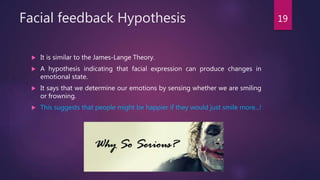 Facial feedback Hypothesis
 It is similar to the James-Lange Theory.
 A hypothesis indicating that facial expression can produce changes in
emotional state.
 It says that we determine our emotions by sensing whether we are smiling
or frowning.
 This suggests that people might be happier if they would just smile more...!
19
 