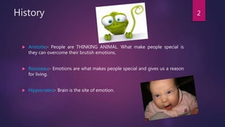 History
 Aristotle:- People are THINKING ANIMAL. What make people special is
they can overcome their brutish emotions.
 Rousseau:- Emotions are what makes people special and gives us a reason
for living.
 Hippocrates:- Brain is the site of emotion.
2
 