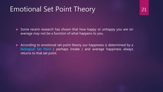 Emotional Set Point Theory
 Some recent research has shown that how happy or unhappy you are on
average may not be a function of what happens to you.
 According to emotional set point theory our happiness is determined by a
Biological Set Point ( perhaps innate ) and average happiness always
returns to that set point.
21
 