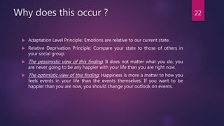 Why does this occur ?
 Adaptation Level Principle: Emotions are relative to our current state.
 Relative Deprivation Principle: Compare your state to those of others in
your social group.
 The pessimistic view of this finding: It does not matter what you do, you
are never going to be any happier with your life than you are right now.
 The optimistic view of this finding: Happiness is more a matter to how you
feels events in your life than the events themselves. If you want to be
happier than you are now, you should change your outlook on events.
22
 