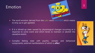 Emotion
 The word emotion derived from the Latin word EMOVERE which means
to strip up to get agitated.
 It is a stirred-up state caused by physiological changes occurring as a
response to some event and which tends to maintain or abolish the
causative events.
 Complex feeling state with psychic, somatic and behavioral
components; external manifestations of which is affect.
3
 