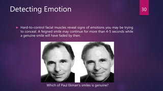 Detecting Emotion
 Hard-to-control facial muscles reveal signs of emotions you may be trying
to conceal. A feigned smile may continue for more than 4-5 seconds while
a genuine smile will have faded by then.
30
Which of Paul Ekman’s smiles is genuine?
 
