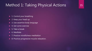 Method 1: Taking Physical Actions
 1. Control your breathing
 2. Keep your head up
 3. Use assertive body language
 4. Get some exercise
 5. Take a break
 6. Meditate
 7. Practice mindfulness meditation
 8. Practice progressive muscle relaxation.
35
 