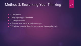 Method 3: Reworking Your Thinking
 1. Look ahead
 2. Stop fighting your emotions
 3. Change the story
 4. Examine what you’re actually reacting to
 5. Challenge negative thoughts by reframing them productively.
37
 