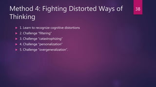 Method 4: Fighting Distorted Ways of
Thinking
 1. Learn to recognize cognitive distortions
 2. Challenge “filtering”
 3. Challenge “catastrophizing”
 4. Challenge “personalization”
 5. Challenge “overgeneralization”.
38
 